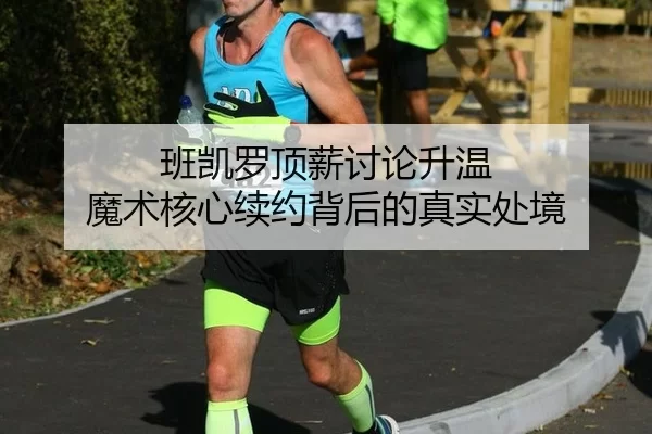 班凯罗顶薪讨论升温 魔术核心续约背后的真实处境